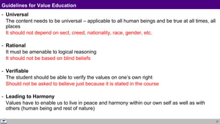 27
Guidelines for Value Education
- Universal
The content needs to be universal – applicable to all human beings and be true at all times, all
places
It should not depend on sect, creed, nationality, race, gender, etc.
- Rational
It must be amenable to logical reasoning
It should not be based on blind beliefs
- Verifiable
The student should be able to verify the values on one’s own right
Should not be asked to believe just because it is stated in the course
- Leading to Harmony
Values have to enable us to live in peace and harmony within our own self as well as with
others (human being and rest of nature)
 