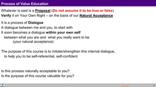29
Process of Value Education
Whatever is said is a Proposal (Do not assume it to be true or false)
Verify it on Your Own Right – on the basis of our Natural Acceptance
It is a process of Dialogue
A dialogue between me and you, to start with
It soon becomes a dialogue within your own self
between what you are and what you really want to be
(your natural acceptance)
The purpose of this course is to initiate/strengthen this internal dialogue,
to help you to be self-referential, self-confident
Is this process naturally acceptable to you?
Is the purpose of this course valuable for you?
More
 