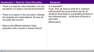 31
• There is a need for value education, but can
we deliver it in today’s corrupt environment?
• There is no space in the curriculum. Already
the students are overburdened. So how do
we justify this course?
• What is the different between Value
education and a course in moral science?
Is it desirable?
If yes, then we have to work for it, however
unfavourable the environment may be; at
whatever level there is a possibility (at least at
the individual level… at the level of family to
start with)
[What else?]
Question(s) 1: Need for Value Education Response
Response
 