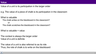 3
Value
Value of a unit is its participation in the larger order
e.g. The value of a piece of chalk is its participation in the classroom
What is valuable
The chalk writes on the blackboard in the classroom?
or
The chalk scratches the blackboard in the classroom?
What is valuable = value
The context is always the larger order
Value of a unit is definite
The value of a unit is also referred to as its role
Thus, the role of chalk is to write on the blackboard
 