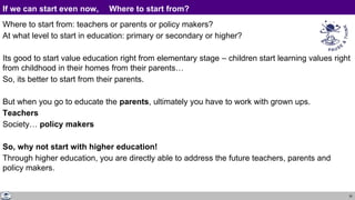35
If we can start even now, Where to start from?
Where to start from: teachers or parents or policy makers?
At what level to start in education: primary or secondary or higher?
Its good to start value education right from elementary stage – children start learning values right
from childhood in their homes from their parents…
So, its better to start from their parents.
But when you go to educate the parents, ultimately you have to work with grown ups.
Teachers
Society… policy makers
So, why not start with higher education!
Through higher education, you are directly able to address the future teachers, parents and
policy makers.
 