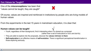 38
Can Values be Taught?
One of the misconceptions has been that
“values cannot be taught, they are caught”
Of course, values are inspired and reinforced in institutions by people who are living models of
human values
From the experiments in the last 15 years in mainstream education, it is clear that:
Human values can be taught!
− Youth, regardless of their background, find it interesting when it is shared as a proposal
(rather than a set of instructions or do’s and don’ts).
− They are able to explore into the proposals, discover the values intrinsic in them
− Self-exploration is an effective means of self-evolution. There is significant perceptional transformation in
those exploring seriously.
√
 