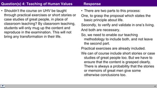 40
• Shouldn’t the course on UHV be taught
through practical exercises or short stories or
case studies of great people, in place of
classroom teaching? By classroom teaching,
students will only mug up the content and
reproduce in the examination. This will not
bring any transformation in their life.
• There are two parts to this process:
One, to grasp the proposal which states the
basic principle about life.
Secondly, to verify and validate in one’s living.
And both are necessary.
So, we need to enable our teaching
methodology to include both, and not leave
the second part.
Practical exercises are already included.
We can of course include short stories or case
studies of great people too. But we have to
ensure that the content is grasped clearly.
There is always a probability that the stories
or memoirs of great men give some
otherwise conclusions too.
Question(s) 4: Teaching of Human Values Response
 
