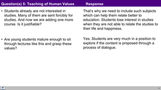 41
• Students already are not interested in
studies. Many of them are sent forcibly for
studies. And now we are adding one more
course. Is it justifiable?
• Are young students mature enough to sit
through lectures like this and grasp these
values?
That’s why we need to include such subjects
which can help them relate better to
education. Students lose interest in studies
when they are not able to relate the studies to
their life and happiness.
Yes. Students are very much in a position to
explore if the content is proposed through a
process of dialogue.
Question(s) 5: Teaching of Human Values Response
 