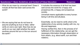 43
• What do we mean by universal here? Does it
include all that has been said across the
world?
• We are saying that we do not have to
assume anything as true or false, rather
verify on one’s own right. Now how do we
verify on our own right whether the earth
revolves around the sun or the sun around
the earth?
It includes the essence of all that has been
said across the world for a happy and
prosperous life, a happy and prosperous
society.
Universal means applicable to every human
being in all time and all place.
Essentially, we do need to verify what is the
relationship of any activity (reality) with me, my
life and happiness.
Having verified this, then in the process of of
fulfillment of this relationship, we can get the
necessary information through observation or
from others, (e.g. about earth, sun and their
rotation).
Question(s) 7: Basic Guidelines and Content of Value Education Response
 