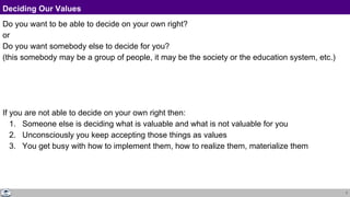 7
Deciding Our Values
Do you want to be able to decide on your own right?
or
Do you want somebody else to decide for you?
(this somebody may be a group of people, it may be the society or the education system, etc.)
If you are not able to decide on your own right then:
1. Someone else is deciding what is valuable and what is not valuable for you
2. Unconsciously you keep accepting those things as values
3. You get busy with how to implement them, how to realize them, materialize them
 