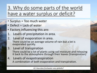 3. Why do some parts of the world
have a water surplus or deficit?
• Surplus = Too much water
• Defect = Lack of water
• Factors influencing this are:
1. Levels of precipitation in area.
2. Level of evaporation in area.
There could be an average volume of rain but a lot is
evaporated quickly.
3. Level of transpiration
There could be a lot of plants using soil moisture and releasing
it back to the atmosphere through their leaves (transpiration)
4. Levels of evapotranspiration
A combination of both evaporation and transpiration.
LO: How does freshwater vary globally?
 