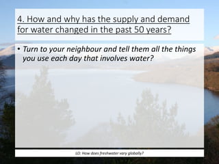 4. How and why has the supply and demand
for water changed in the past 50 years?
• Turn to your neighbour and tell them all the things
you use each day that involves water?
LO: How does freshwater vary globally?
 