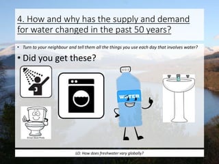4. How and why has the supply and demand
for water changed in the past 50 years?
• Turn to your neighbour and tell them all the things you use each day that involves water?
• Did you get these?
LO: How does freshwater vary globally?
 