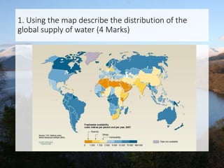 1. Using the map describe the distribution of the
global supply of water (4 Marks)
 