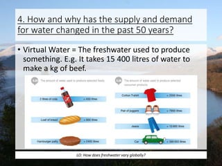 4. How and why has the supply and demand
for water changed in the past 50 years?
• Virtual Water = The freshwater used to produce
something. E.g. It takes 15 400 litres of water to
make a kg of beef.
LO: How does freshwater vary globally?
 