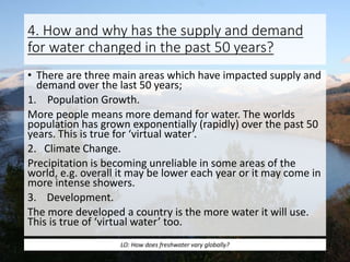 4. How and why has the supply and demand
for water changed in the past 50 years?
• There are three main areas which have impacted supply and
demand over the last 50 years;
1. Population Growth.
More people means more demand for water. The worlds
population has grown exponentially (rapidly) over the past 50
years. This is true for ‘virtual water’.
2. Climate Change.
Precipitation is becoming unreliable in some areas of the
world, e.g. overall it may be lower each year or it may come in
more intense showers.
3. Development.
The more developed a country is the more water it will use.
This is true of ‘virtual water’ too.
LO: How does freshwater vary globally?
 