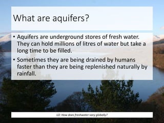 What are aquifers?
• Aquifers are underground stores of fresh water.
They can hold millions of litres of water but take a
long time to be filled.
• Sometimes they are being drained by humans
faster than they are being replenished naturally by
rainfall.
LO: How does freshwater vary globally?
 
