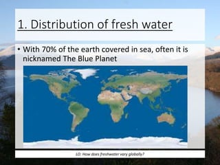 1. Distribution of fresh water
• With 70% of the earth covered in sea, often it is
nicknamed The Blue Planet
LO: How does freshwater vary globally?
 