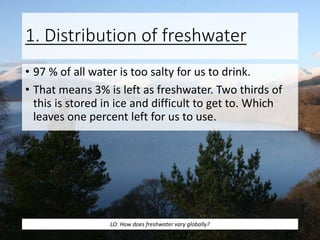 1. Distribution of freshwater
• 97 % of all water is too salty for us to drink.
• That means 3% is left as freshwater. Two thirds of
this is stored in ice and difficult to get to. Which
leaves one percent left for us to use.
LO: How does freshwater vary globally?
 
