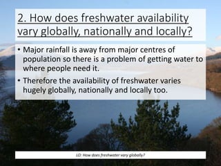 2. How does freshwater availability
vary globally, nationally and locally?
• Major rainfall is away from major centres of
population so there is a problem of getting water to
where people need it.
• Therefore the availability of freshwater varies
hugely globally, nationally and locally too.
LO: How does freshwater vary globally?
 