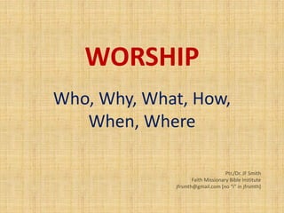WORSHIP
Who, Why, What, How,
When, Where
Ptr./Dr. JF Smith
Faith Missionary Bible Institute
jfrsmth@gmail.com [no “i” in jfrsmth]
 