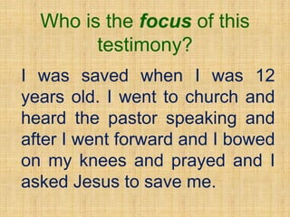 Who is the focus of this
testimony?
I was saved when I was 12
years old. I went to church and
heard the pastor speaking and
after I went forward and I bowed
on my knees and prayed and I
asked Jesus to save me.
 