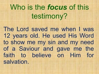 Who is the focus of this
testimony?
The Lord saved me when I was
12 years old. He used His Word
to show me my sin and my need
of a Saviour and gave me the
faith to believe on Him for
salvation.
 