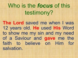 Who is the focus of this
testimony?
The Lord saved me when I was
12 years old. He used His Word
to show me my sin and my need
of a Saviour and gave me the
faith to believe on Him for
salvation.
 