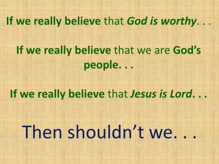 If we really believe that God is worthy. . .
If we really believe that we are God’s
people. . .
If we really believe that Jesus is Lord. . .
Then shouldn’t we. . .
 