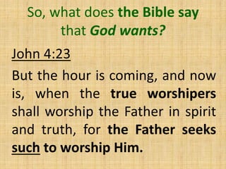 So, what does the Bible say
that God wants?
John 4:23
But the hour is coming, and now
is, when the true worshipers
shall worship the Father in spirit
and truth, for the Father seeks
such to worship Him.
 