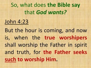 So, what does the Bible say
that God wants?
John 4:23
But the hour is coming, and now
is, when the true worshipers
shall worship the Father in spirit
and truth, for the Father seeks
such to worship Him.
 