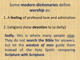 Some modern dictionaries define
worship as:
1. A feeling of profound love and admiration
2. (religion) show devotion to (a deity)
Sadly, this is where many people stop.
They do not search the Bible for answers,
but let the wisdom of men guide them
instead of the Holy Spirit: comparing
Scripture with Scripture.
 