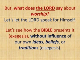 But, what does the LORD say about
worship?
Let’s let the LORD speak for Himself.
Let’s see how the BIBLE presents it
(exegesis), without influence of
our own ideas, beliefs, or
traditions (eisegesis).
 