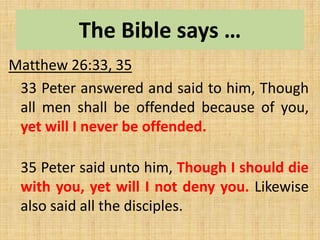 The Bible says …
Matthew 26:33, 35
33 Peter answered and said to him, Though
all men shall be offended because of you,
yet will I never be offended.
35 Peter said unto him, Though I should die
with you, yet will I not deny you. Likewise
also said all the disciples.
 