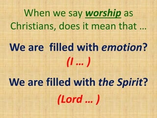 We are filled with emotion?
(I … )
We are filled with the Spirit?
(Lord … )
When we say worship as
Christians, does it mean that …
 