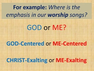For example: Where is the
emphasis in our worship songs?
GOD or ME?
GOD-Centered or ME-Centered
CHRIST-Exalting or ME-Exalting
 