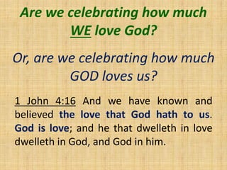 Are we celebrating how much
WE love God?
Or, are we celebrating how much
GOD loves us?
1 John 4:16 And we have known and
believed the love that God hath to us.
God is love; and he that dwelleth in love
dwelleth in God, and God in him.
 
