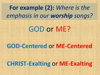 For example (2): Where is the
emphasis in our worship songs?
GOD or ME?
GOD-Centered or ME-Centered
CHRIST-Exalting or ME-Exalting
 