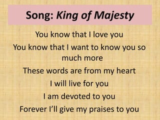 Song: King of Majesty
You know that I love you
You know that I want to know you so
much more
These words are from my heart
I will live for you
I am devoted to you
Forever I’ll give my praises to you
 