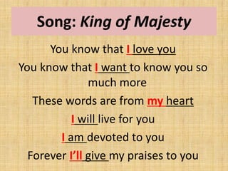 Song: King of Majesty
You know that I love you
You know that I want to know you so
much more
These words are from my heart
I will live for you
I am devoted to you
Forever I’ll give my praises to you
 