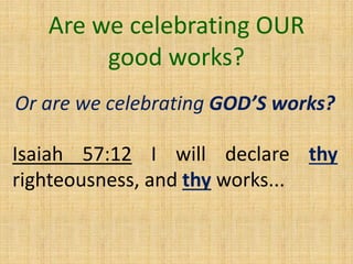 Are we celebrating OUR
good works?
Or are we celebrating GOD’S works?
Isaiah 57:12 I will declare thy
righteousness, and thy works...
 