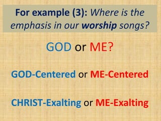 For example (3): Where is the
emphasis in our worship songs?
GOD or ME?
GOD-Centered or ME-Centered
CHRIST-Exalting or ME-Exalting
 