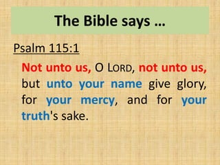 The Bible says …
Psalm 115:1
Not unto us, O LORD, not unto us,
but unto your name give glory,
for your mercy, and for your
truth's sake.
 
