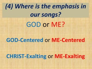 (4) Where is the emphasis in
our songs?
GOD or ME?
GOD-Centered or ME-Centered
CHRIST-Exalting or ME-Exalting
 