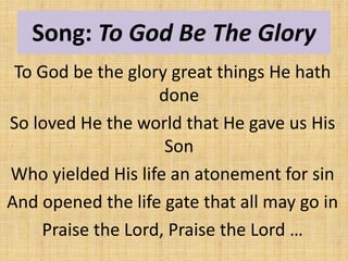 Song: To God Be The Glory
To God be the glory great things He hath
done
So loved He the world that He gave us His
Son
Who yielded His life an atonement for sin
And opened the life gate that all may go in
Praise the Lord, Praise the Lord …
 