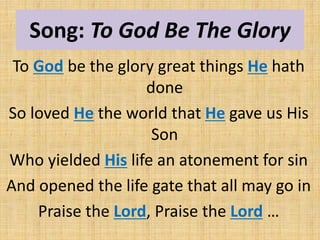 Song: To God Be The Glory
To God be the glory great things He hath
done
So loved He the world that He gave us His
Son
Who yielded His life an atonement for sin
And opened the life gate that all may go in
Praise the Lord, Praise the Lord …
 