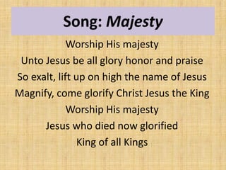 Song: Majesty
Worship His majesty
Unto Jesus be all glory honor and praise
So exalt, lift up on high the name of Jesus
Magnify, come glorify Christ Jesus the King
Worship His majesty
Jesus who died now glorified
King of all Kings
 