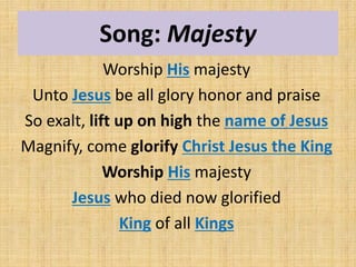 Song: Majesty
Worship His majesty
Unto Jesus be all glory honor and praise
So exalt, lift up on high the name of Jesus
Magnify, come glorify Christ Jesus the King
Worship His majesty
Jesus who died now glorified
King of all Kings
 