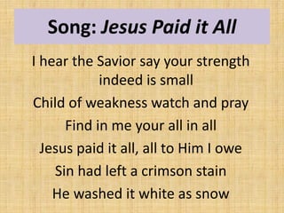 Song: Jesus Paid it All
I hear the Savior say your strength
indeed is small
Child of weakness watch and pray
Find in me your all in all
Jesus paid it all, all to Him I owe
Sin had left a crimson stain
He washed it white as snow
 