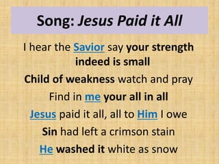 Song: Jesus Paid it All
I hear the Savior say your strength
indeed is small
Child of weakness watch and pray
Find in me your all in all
Jesus paid it all, all to Him I owe
Sin had left a crimson stain
He washed it white as snow
 