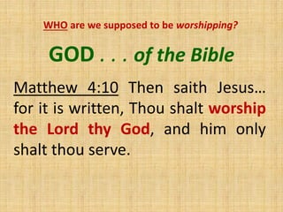 GOD . . . of the Bible
Matthew 4:10 Then saith Jesus…
for it is written, Thou shalt worship
the Lord thy God, and him only
shalt thou serve.
WHO are we supposed to be worshipping?
 
