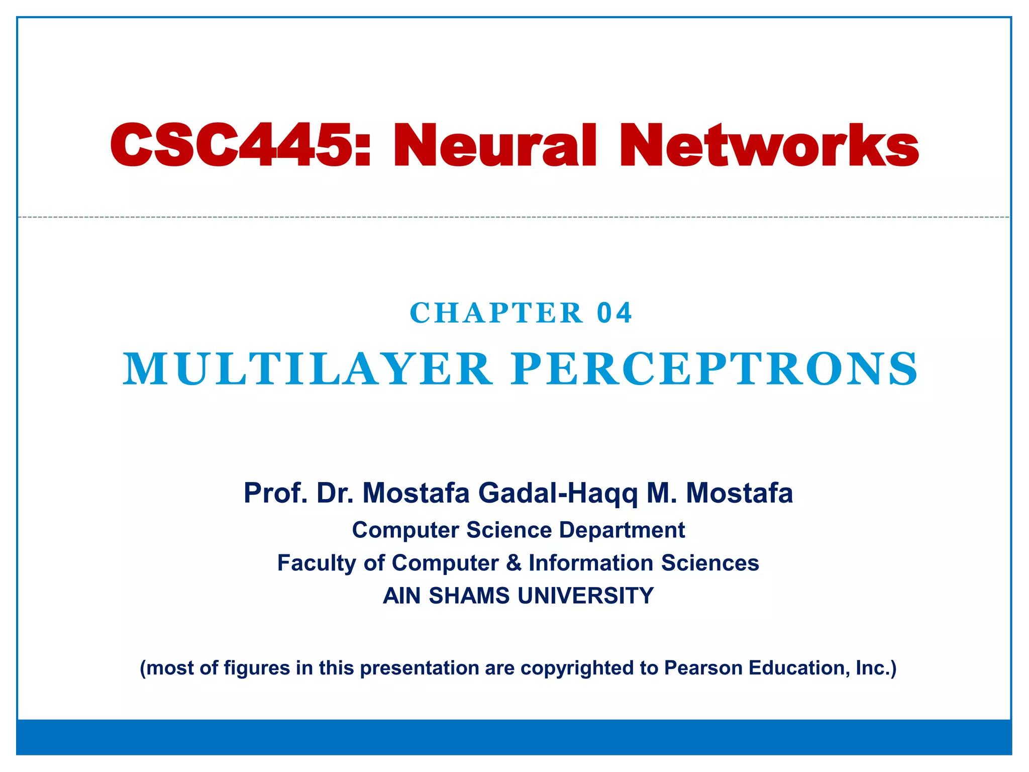 CHAPTER 04
MULTILAYER PERCEPTRONS
CSC445: Neural Networks
Prof. Dr. Mostafa Gadal-Haqq M. Mostafa
Computer Science Department
Faculty of Computer & Information Sciences
AIN SHAMS UNIVERSITY
(most of figures in this presentation are copyrighted to Pearson Education, Inc.)
 