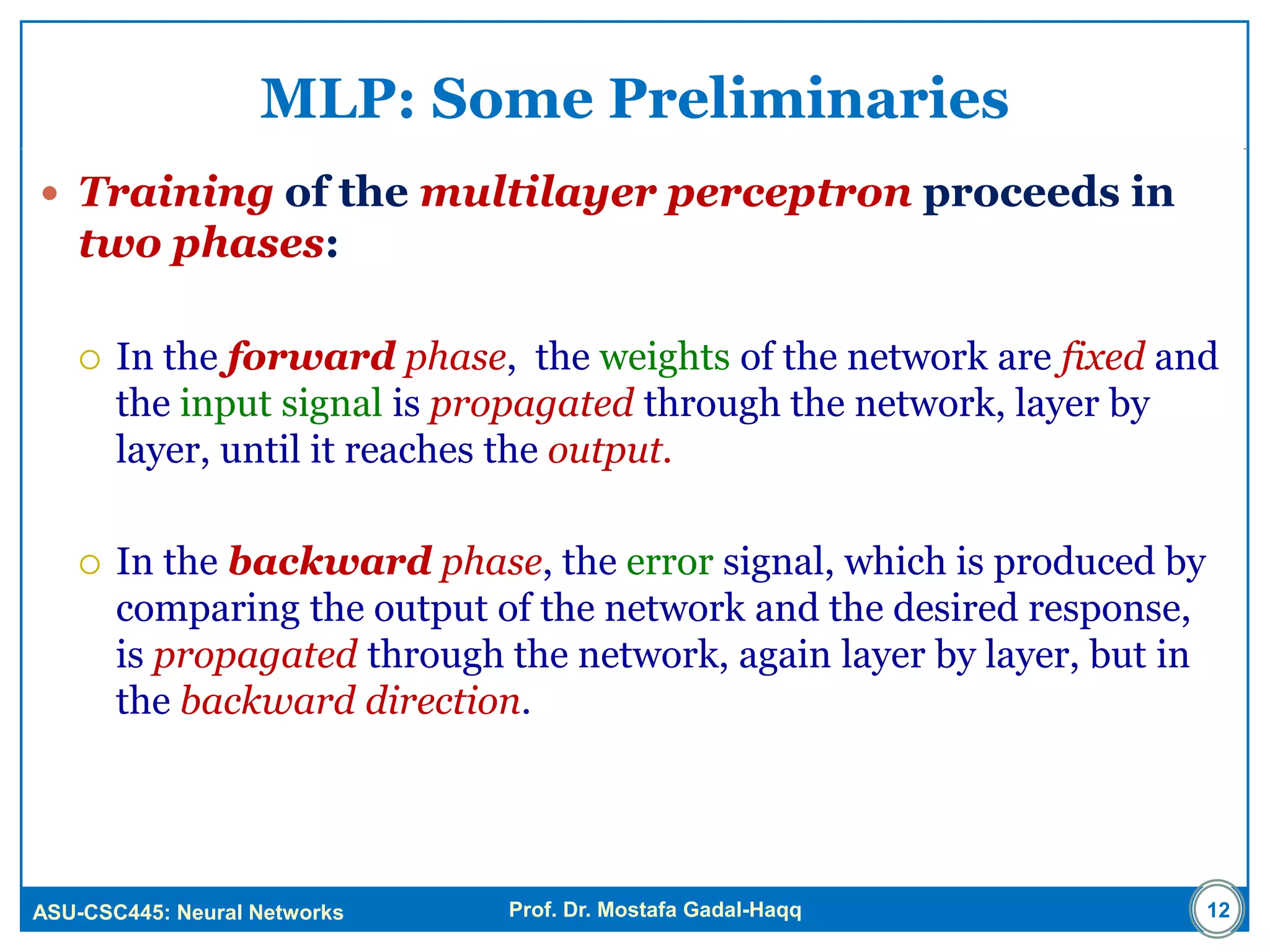 ASU-CSC445: Neural Networks Prof. Dr. Mostafa Gadal-Haqq 12
MLP: Some Preliminaries
 Training of the multilayer perceptron proceeds in
two phases:
 In the forward phase, the weights of the network are fixed and
the input signal is propagated through the network, layer by
layer, until it reaches the output.
 In the backward phase, the error signal, which is produced by
comparing the output of the network and the desired response,
is propagated through the network, again layer by layer, but in
the backward direction.
 