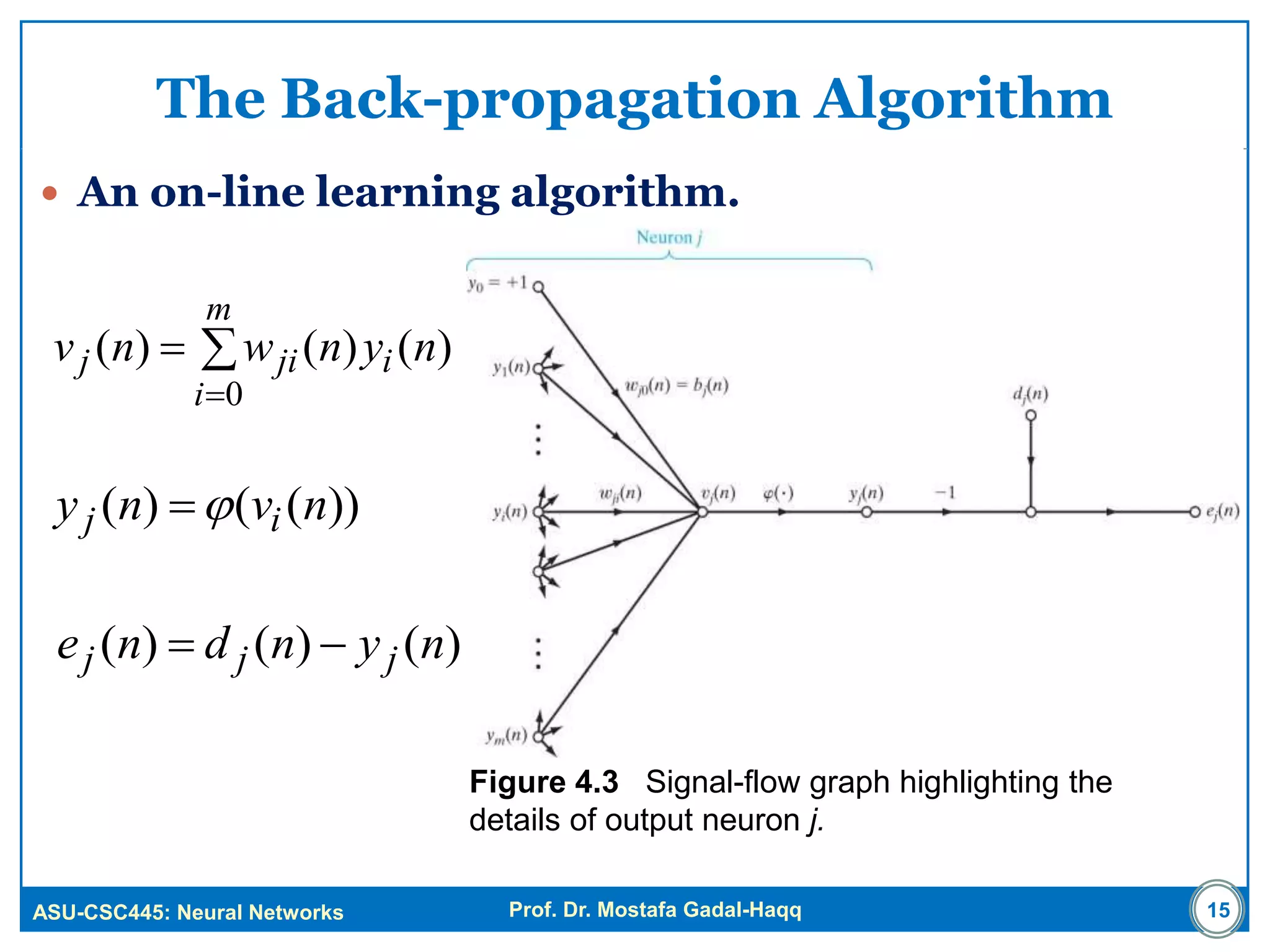 ASU-CSC445: Neural Networks Prof. Dr. Mostafa Gadal-Haqq
The Back-propagation Algorithm
 An on-line learning algorithm.
Figure 4.3 Signal-flow graph highlighting the
details of output neuron j.
15



m
i
ijij nynwnv
0
)()()(
))(()( nvny ij 
)()()( nyndne jjj 
 